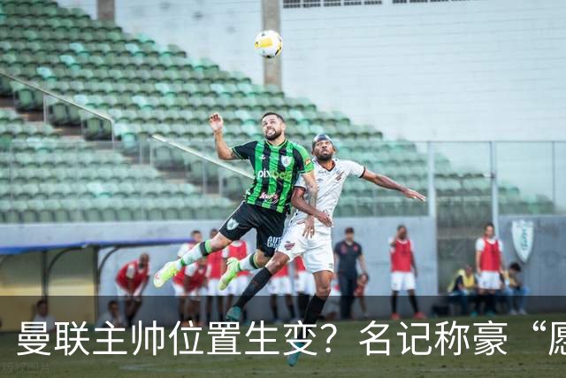 曼联主帅位置生变？名记称豪“愿意接手”，威尔科克斯更青睐他