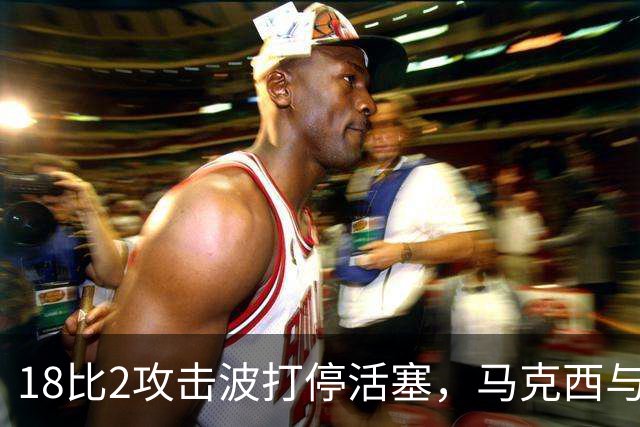 18比2攻击波打停活塞，马克西与詹姆斯联手追到只差5分